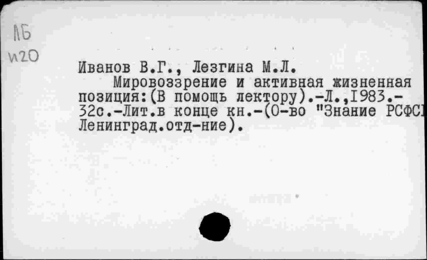 ﻿№
^20
Иванов В.Г., Лезгина М.Л.
Мировоззрение и активная жизненная позиция:(В помощь лектору).-Л.,1983.-32с.-Лит.в конце кн.-(О-во "Знание РСФС Ленинград.отд-ние).